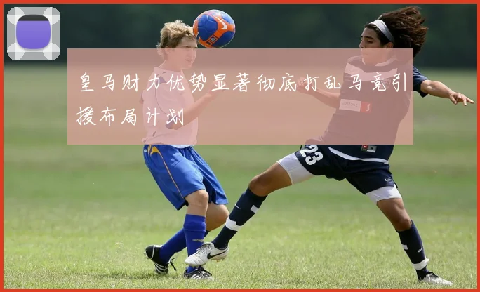 皇马财力优势显著彻底打乱马竞引援布局计划