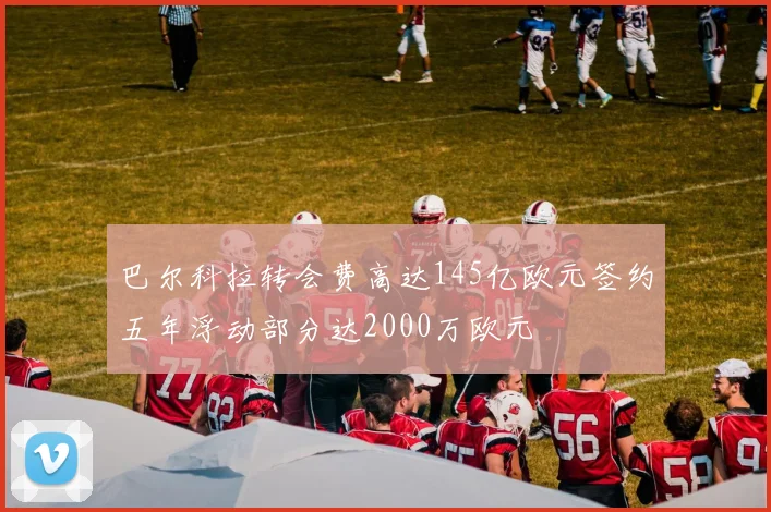 巴尔科拉转会费高达145亿欧元签约五年浮动部分达2000万欧元