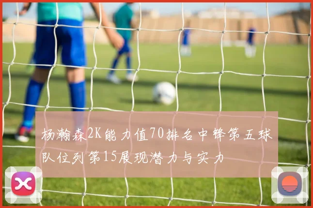 杨瀚森2K能力值70排名中锋第五球队位列第15展现潜力与实力