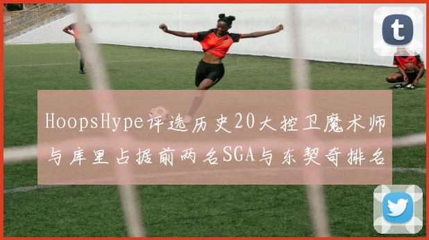 HoopsHype评选历史20大控卫魔术师与库里占据前两名SGA与东契奇排名引热议