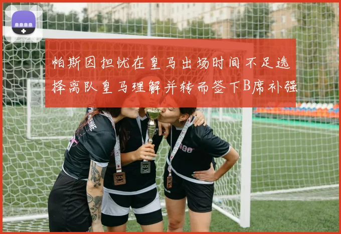帕斯因担忧在皇马出场时间不足选择离队皇马理解并转而签下B席补强阵容