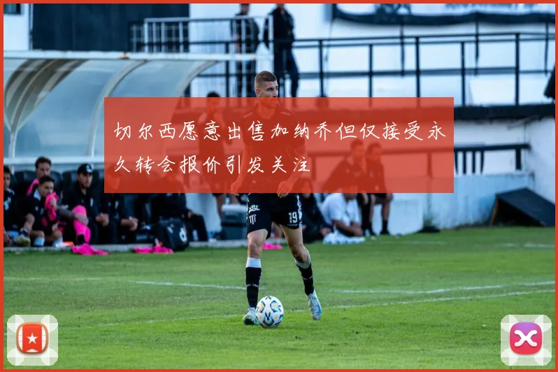 切尔西愿意出售加纳乔但仅接受永久转会报价引发关注
