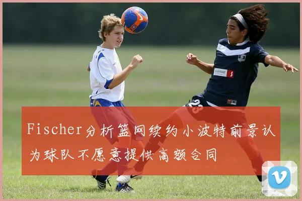 Fischer分析篮网续约小波特前景认为球队不愿意提供高额合同