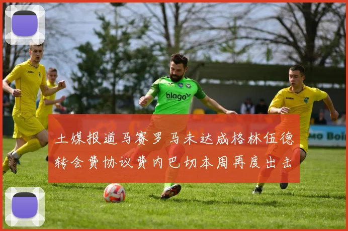 土媒报道马赛罗马未达成格林伍德转会费协议费内巴切本周再度出击