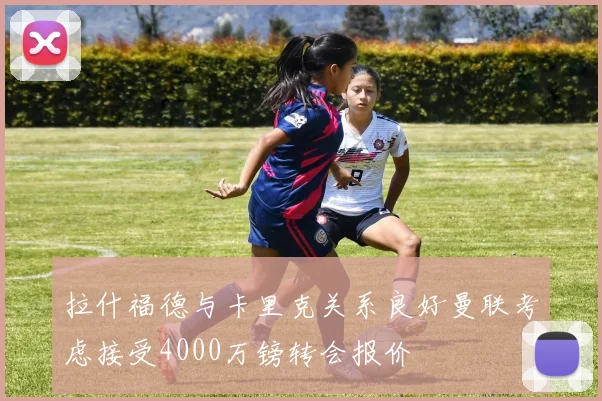 拉什福德与卡里克关系良好曼联考虑接受4000万镑转会报价