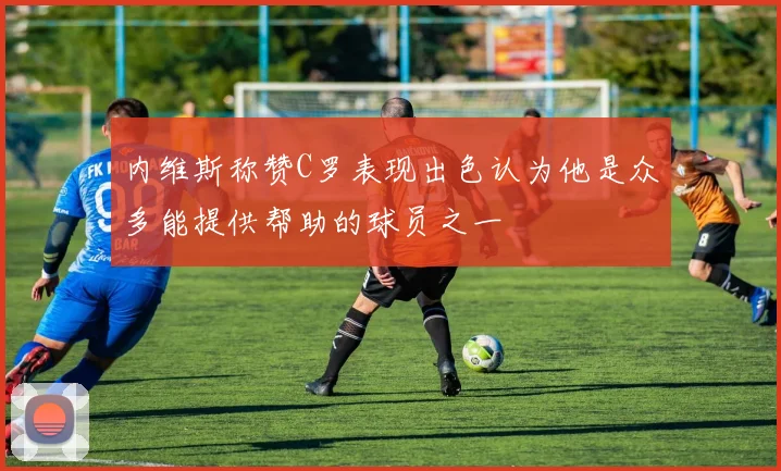 内维斯称赞C罗表现出色认为他是众多能提供帮助的球员之一