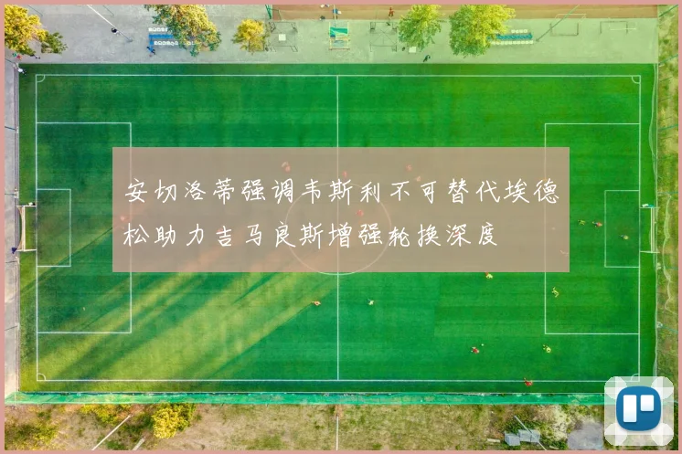 安切洛蒂强调韦斯利不可替代埃德松助力吉马良斯增强轮换深度