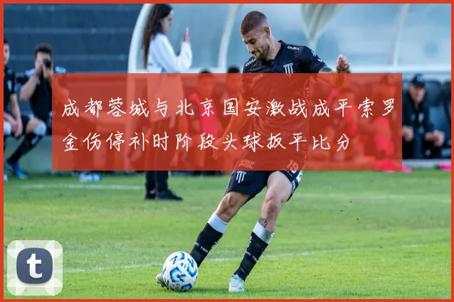 成都蓉城与北京国安激战成平索罗金伤停补时阶段头球扳平比分