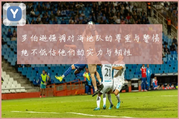 罗伯逊强调对海地队的尊重与警惕绝不低估他们的实力与韧性